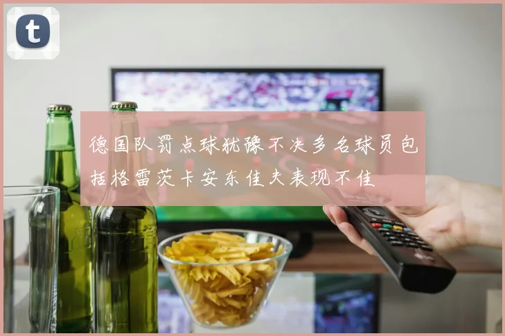 德国队罚点球犹豫不决多名球员包括格雷茨卡安东佳夫表现不佳