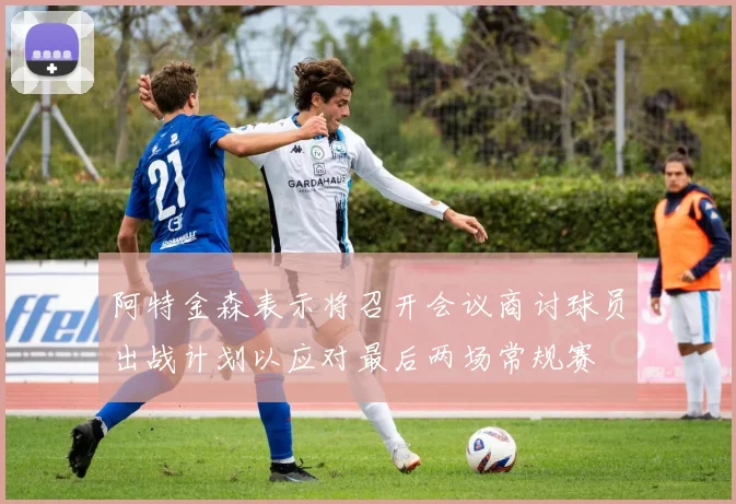 阿特金森表示将召开会议商讨球员出战计划以应对最后两场常规赛