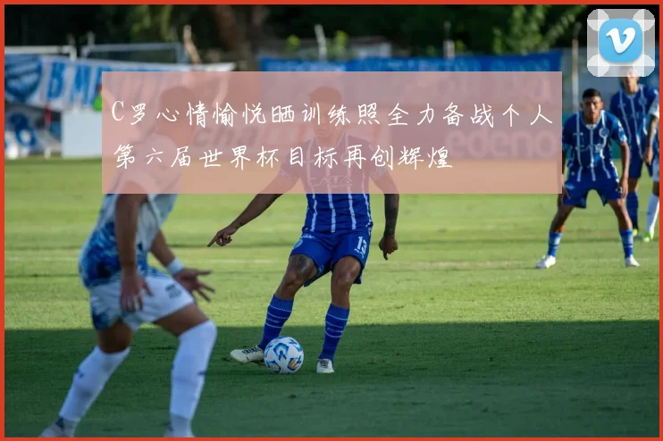 C罗心情愉悦晒训练照全力备战个人第六届世界杯目标再创辉煌