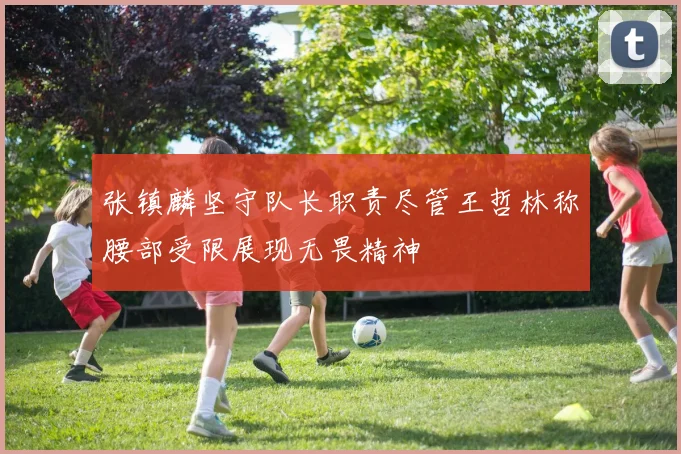 张镇麟坚守队长职责尽管王哲林称腰部受限展现无畏精神