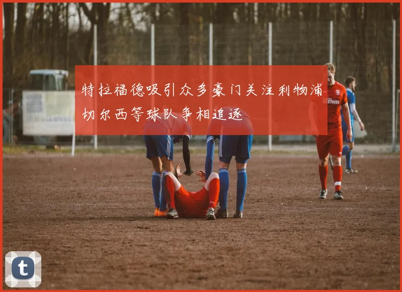 特拉福德吸引众多豪门关注利物浦切尔西等球队争相追逐