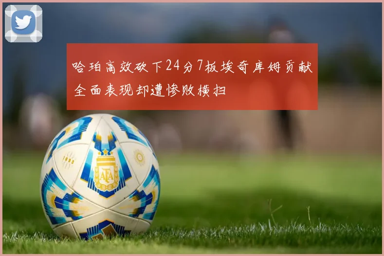 哈珀高效砍下24分7板埃奇库姆贡献全面表现却遭惨败横扫