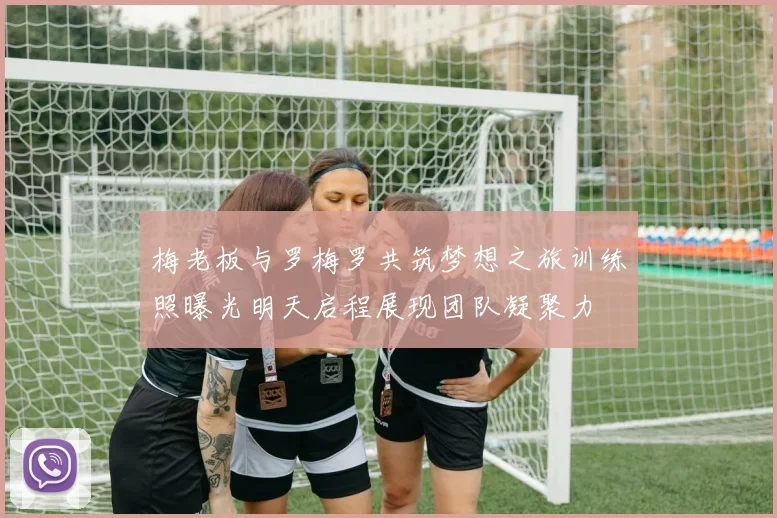 梅老板与罗梅罗共筑梦想之旅训练照曝光明天启程展现团队凝聚力