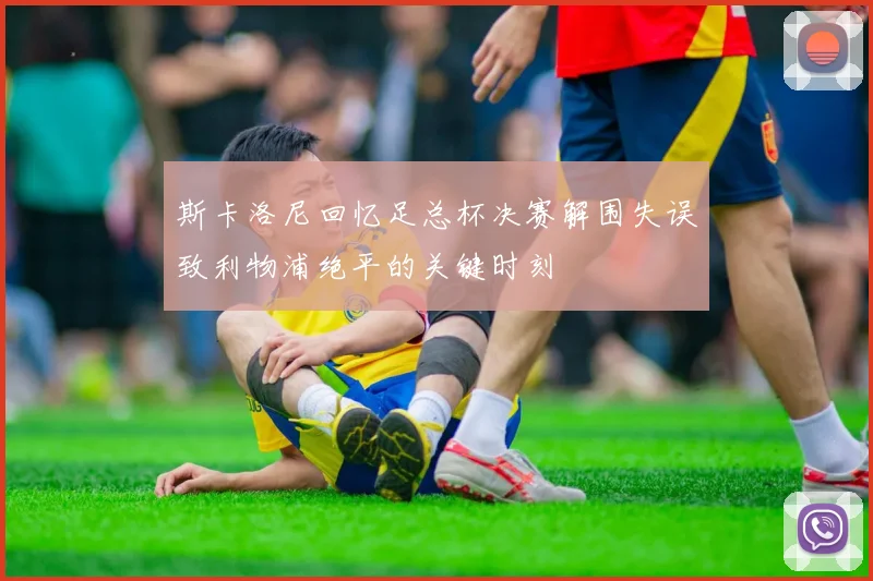 斯卡洛尼回忆足总杯决赛解围失误致利物浦绝平的关键时刻