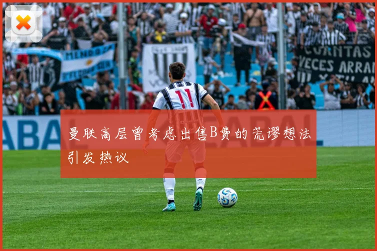 曼联高层曾考虑出售B费的荒谬想法引发热议