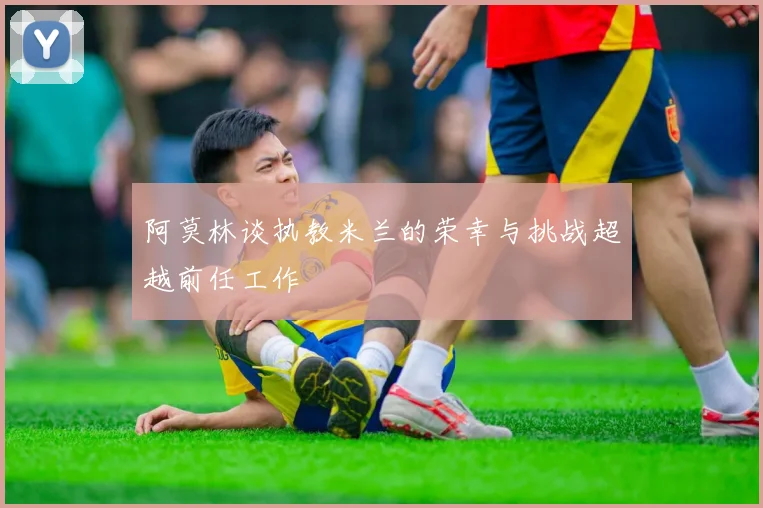 阿莫林谈执教米兰的荣幸与挑战超越前任工作