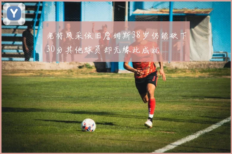 老将风采依旧詹姆斯38岁仍能砍下30分其他球员却无缘此成就