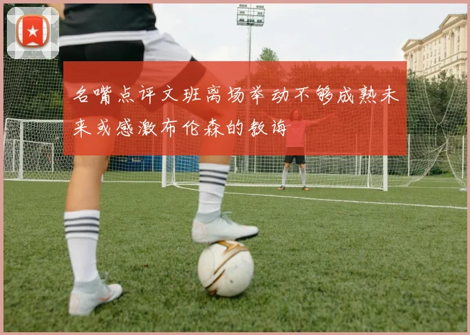 名嘴点评文班离场举动不够成熟未来或感激布伦森的教诲