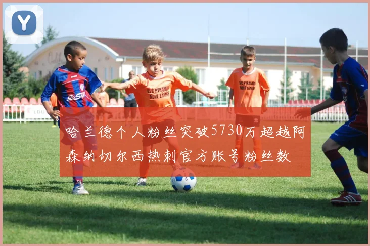 哈兰德个人粉丝突破5730万超越阿森纳切尔西热刺官方账号粉丝数