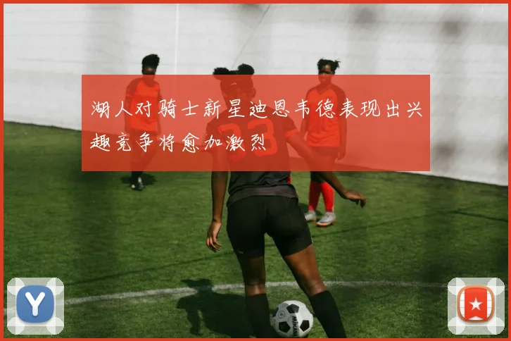 湖人对骑士新星迪恩韦德表现出兴趣竞争将愈加激烈