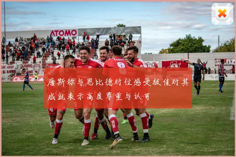 唐斯称与恩比德对位感受极佳对其成就表示高度尊重与认可