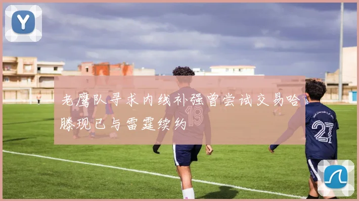老鹰队寻求内线补强曾尝试交易哈滕现已与雷霆续约
