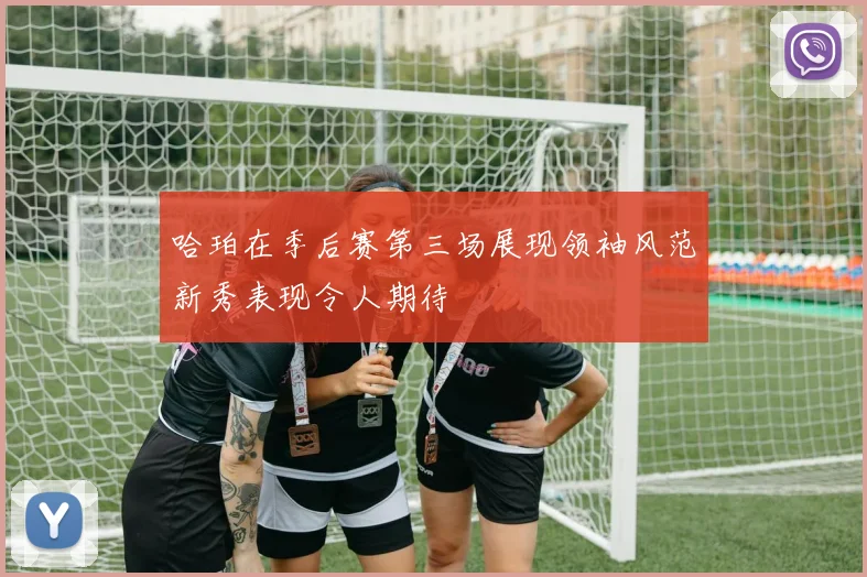 哈珀在季后赛第三场展现领袖风范新秀表现令人期待