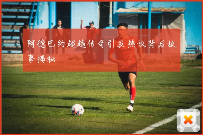 阿德巴约超越传奇引发热议背后故事揭秘