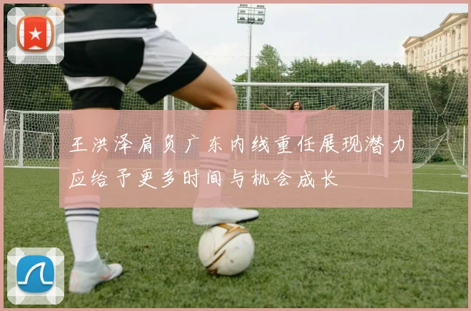 王洪泽肩负广东内线重任展现潜力应给予更多时间与机会成长