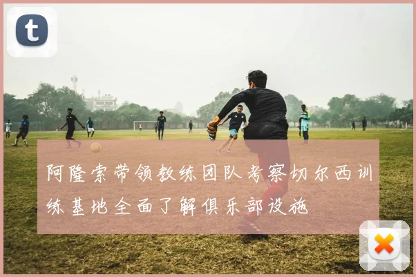 阿隆索带领教练团队考察切尔西训练基地全面了解俱乐部设施