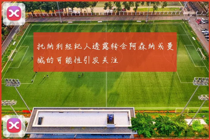 托纳利经纪人透露转会阿森纳或曼城的可能性引发关注