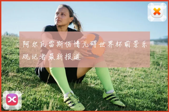 阿尔瓦雷斯伤情无碍世界杯前景乐观记者最新报道