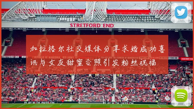 加拉格尔社交媒体分享求婚成功喜讯与女友甜蜜合照引发粉丝祝福