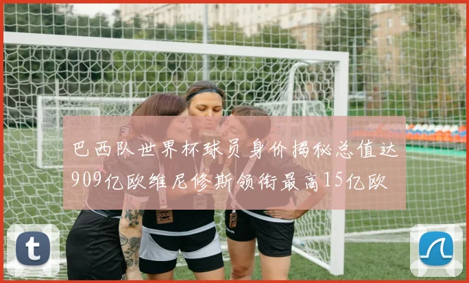 巴西队世界杯球员身价揭秘总值达909亿欧维尼修斯领衔最高15亿欧