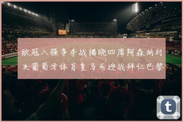 欧冠八强争夺战揭晓四席阿森纳对决葡萄牙体育皇马或迎战拜仁巴黎成功突围晋级