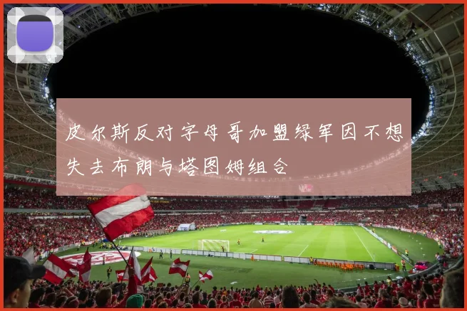 皮尔斯反对字母哥加盟绿军因不想失去布朗与塔图姆组合