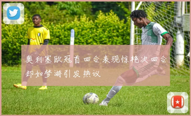 奥利塞欧冠首回合表现惊艳次回合却如梦游引发热议